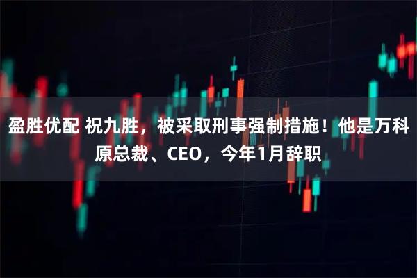 盈胜优配 祝九胜，被采取刑事强制措施！他是万科原总裁、CEO，今年1月辞职