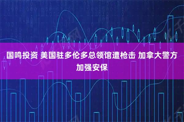 国鸣投资 美国驻多伦多总领馆遭枪击 加拿大警方加强安保