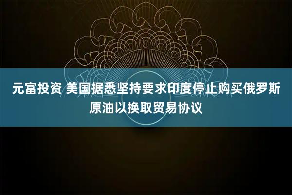 元富投资 美国据悉坚持要求印度停止购买俄罗斯原油以换取贸易协议