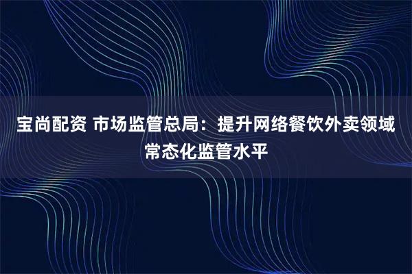 宝尚配资 市场监管总局：提升网络餐饮外卖领域常态化监管水平