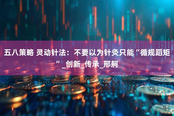 五八策略 灵动针法：不要以为针灸只能“循规蹈矩”_创新_传承_邢舸