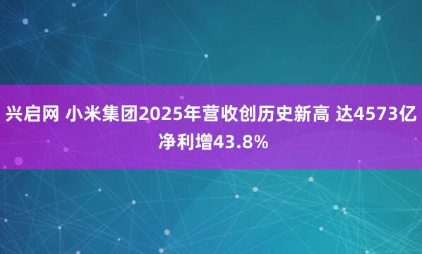 兴启网 小米集团2025年营收创历史新高 达4573亿 净利增43.8%