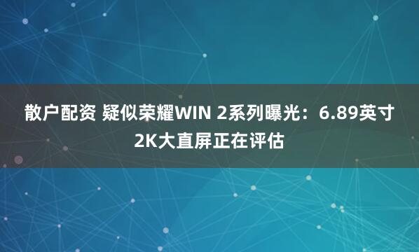 散户配资 疑似荣耀WIN 2系列曝光：6.89英寸2K大直屏正在评估