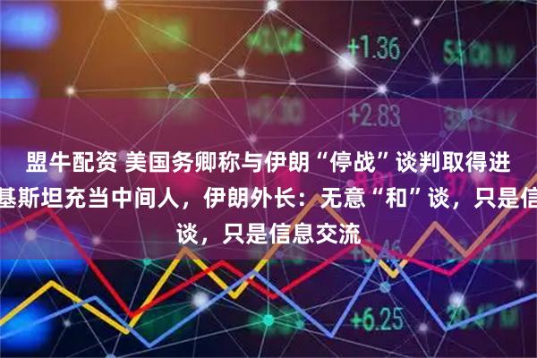 盟牛配资 美国务卿称与伊朗“停战”谈判取得进展，巴基斯坦充当中间人，伊朗外长：无意“和”谈，只是信息交流