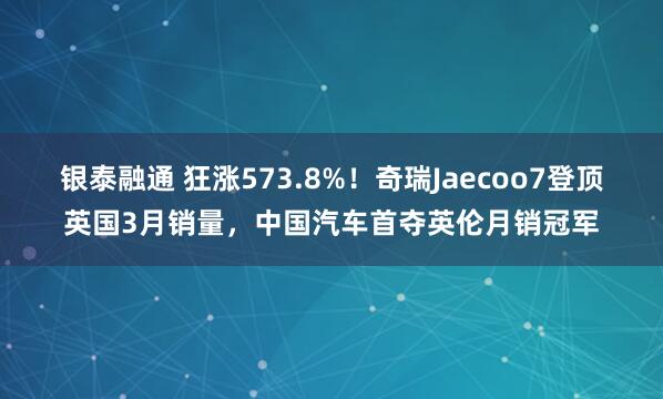 银泰融通 狂涨573.8%！奇瑞Jaecoo7登顶英国3月销量，中国汽车首夺英伦月销冠军