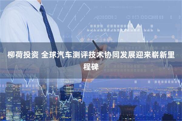 柳荷投资 全球汽车测评技术协同发展迎来崭新里程碑