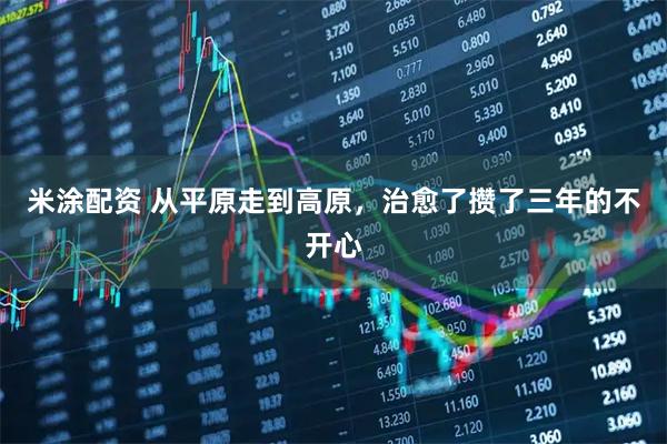 米涂配资 从平原走到高原，治愈了攒了三年的不开心