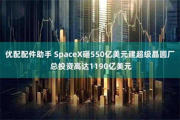 优配配件助手 SpaceX砸550亿美元建超级晶圆厂 总投资高达1190亿美元