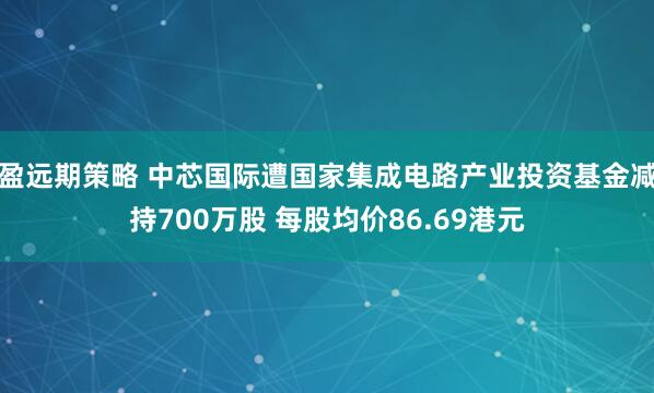 盈远期策略 中芯国际遭国家集成电路产业投资基金减持700万股 每股均价86.69港元
