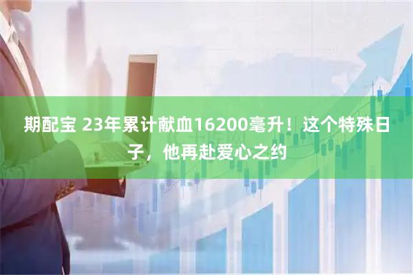 期配宝 23年累计献血16200毫升！这个特殊日子，他再赴爱心之约