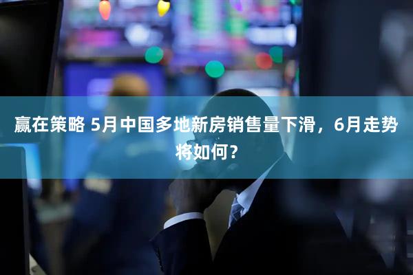 赢在策略 5月中国多地新房销售量下滑，6月走势将如何？