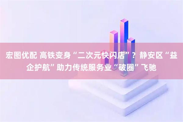 宏图优配 高铁变身“二次元快闪店”？静安区“益企护航”助力传统服务业“破圈”飞驰